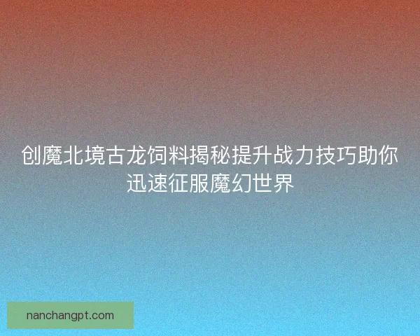 创魔北境古龙饲料揭秘提升战力技巧助你迅速征服魔幻世界