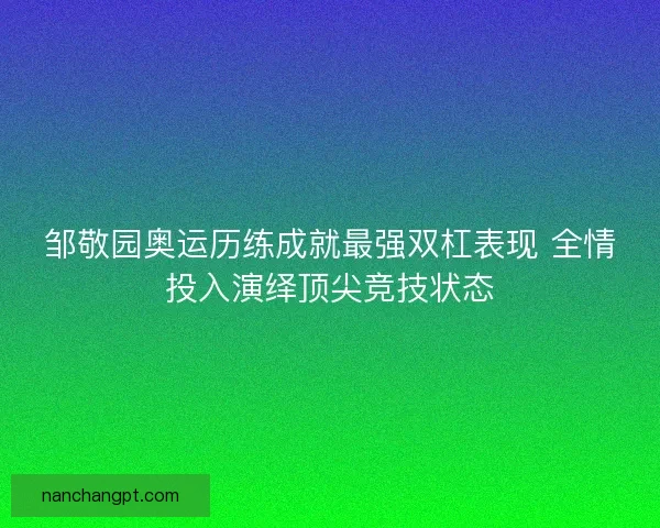 邹敬园奥运历练成就最强双杠表现 全情投入演绎顶尖竞技状态